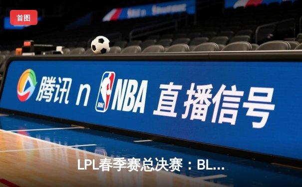 LPL春季赛总决赛：BLG战队逆风翻盘，3:2险胜JDG夺得队史首冠