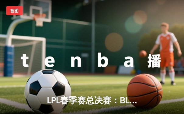 LPL春季赛总决赛：BLG战队3:1力克JDG，捧起队史首座冠军奖杯