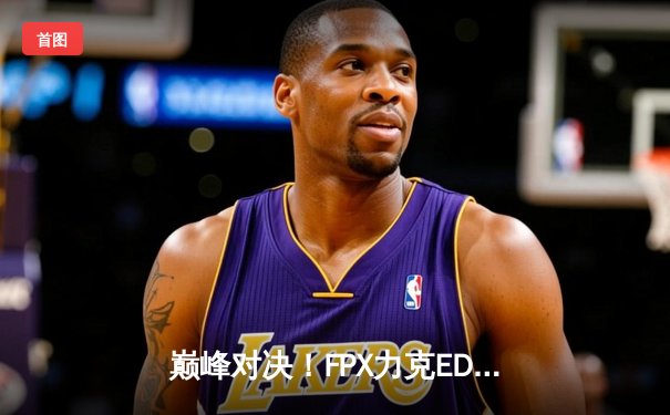 巅峰对决！FPX力克EDG夺得LPL夏季赛冠军，Doinb斩获FMVP